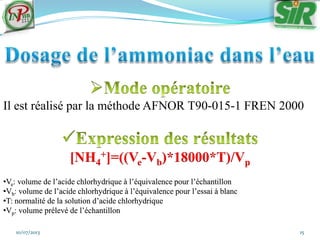 10/07/2013 15
Il est réalisé par la méthode AFNOR T90-015-1 FREN 2000
[NH4
+]=((Ve-Vb)*18000*T)/Vp
•Ve: volume de l’acide chlorhydrique à l’équivalence pour l’échantillon
•Vb: volume de l’acide chlorhydrique à l’équivalence pour l’essai à blanc
•T: normalité de la solution d’acide chlorhydrique
•Vp: volume prélevé de l’échantillon
 