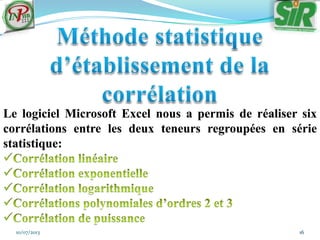 10/07/2013 16
Le logiciel Microsoft Excel nous a permis de réaliser six
corrélations entre les deux teneurs regroupées en série
statistique:
 