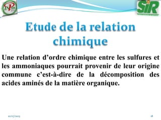 10/07/2013 18
Une relation d’ordre chimique entre les sulfures et
les ammoniaques pourrait provenir de leur origine
commune c’est-à-dire de la décomposition des
acides aminés de la matière organique.
 
