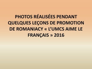 PHOTOS RÉALISÉES PENDANT
QUELQUES LEÇONS DE PROMOTION
DE ROMANIACY « L’UMCS AIME LE
FRANÇAIS » 2016
 