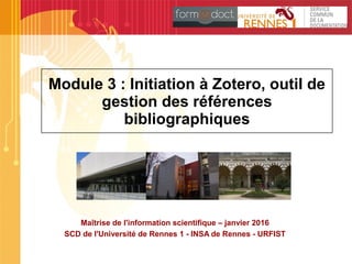 Module 3 : Initiation à Zotero, outil de
gestion des références
bibliographiques
Maîtrise de l'information scientifique – janvier 2016
SCD de l'Université de Rennes 1 - INSA de Rennes - URFIST
 