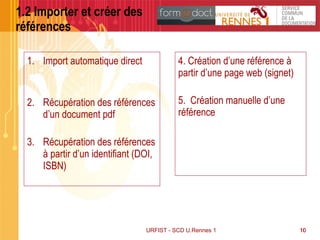 10
1.2 Importer et créer des
références
1. Import automatique direct
2. Récupération des références
d’un document pdf
3. Récupération des références
à partir d’un identifiant (DOI,
ISBN)
4. Création d’une référence à
partir d’une page web (signet)
5. Création manuelle d’une
référence
URFIST - SCD U.Rennes 1 10
 