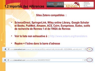 1.2 Importez des références
Sites Zotero compatibles :
• ScienceDirect, SpringerLink, Wiley online Library, Google Scholar
et Books, PubMed, Amazon, ACS, Cairn, Europresse, Sudoc, outils
de recherche de Rennes 1 et de l'INSA de Rennes
• Voir la liste non exhaustive à : http://www.zotero.org/translators
• Repère = l’icône dans la barre d’adresse
 