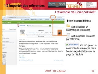 15
1.2 Importer des références
URFIST - SCD U.Rennes 1 15
L'exemple de ScienceDirect
Selon les possibilités :
soit récupérer un
ensemble de références
soit récupérer référence
par référence
soit récupérer un
ensemble de références par le
bouton export citations sur la
page de résultats
 