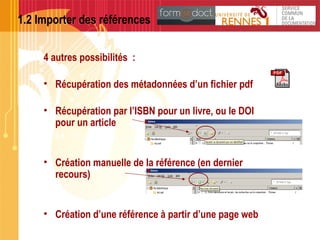 1.2 Importer des références
4 autres possibilités :
• Récupération des métadonnées d’un fichier pdf
• Récupération par l’ISBN pour un livre, ou le DOI
pour un article
• Création manuelle de la référence (en dernier
recours)
• Création d’une référence à partir d’une page web
 