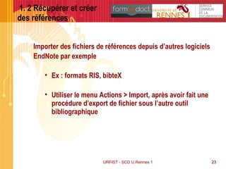 23URFIST - SCD U.Rennes 1 23
1. 2 Récupérer et créer
des références
Importer des fichiers de références depuis d’autres logiciels
EndNote par exemple
• Ex : formats RIS, bibteX
• Utiliser le menu Actions > Import, après avoir fait une
procédure d’export de fichier sous l’autre outil
bibliographique
 