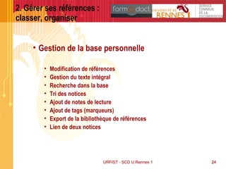 24URFIST - SCD U.Rennes 1URFIST - SCD U.Rennes 1 24
2. Gérer ses références :
classer, organiser
• Gestion de la base personnelle
• Modification de références
• Gestion du texte intégral
• Recherche dans la base
• Tri des notices
• Ajout de notes de lecture
• Ajout de tags (marqueurs)
• Export de la bibliothèque de références
• Lien de deux notices
 