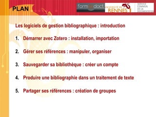 Les logiciels de gestion bibliographique : introduction
1. Démarrer avec Zotero : installation, importation
2. Gérer ses références : manipuler, organiser
3. Sauvegarder sa bibliothèque : créer un compte
4. Produire une bibliographie dans un traitement de texte
5. Partager ses références : création de groupes
2
PLAN
 