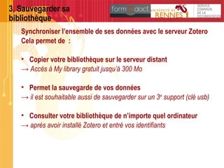 3. Sauvegarder sa
bibliothèque
Synchroniser l’ensemble de ses données avec le serveur Zotero
Cela permet de :
• Copier votre bibliothèque sur le serveur distant
→ Accès à My library gratuit jusqu’à 300 Mo
• Permet la sauvegarde de vos données
→ il est souhaitable aussi de sauvegarder sur un 3e
support (clé usb)
• Consulter votre bibliothèque de n’importe quel ordinateur
→ après avoir installé Zotero et entré vos identifiants
 