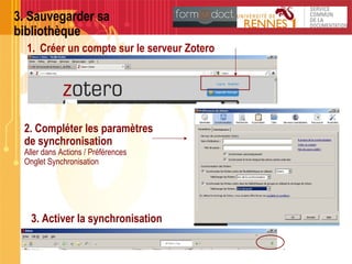 3. Sauvegarder sa
bibliothèque
1. Créer un compte sur le serveur Zotero
2. Compléter les paramètres
de synchronisation
Aller dans Actions / Préférences
Onglet Synchronisation
3. Activer la synchronisation
 