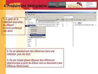 4. Produire une bibliographie
1- A partir de la
collection souhaitée,
en utilisant
le menu contextuel
(clic droit)
2- Ou en sélectionnant des références dans une
collection, puis clic droit
3- Ou par simple glisser-déposer des références
sélectionnées à partir de Zotero vers un document Libre
Office ou Word ouvert
 