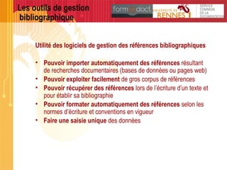 Les outils de gestion
bibliographique
Utilité des logiciels de gestion des références bibliographiques
• Pouvoir importer automatiquement des références résultant
de recherches documentaires (bases de données ou pages web)
• Pouvoir exploiter facilement de gros corpus de références
• Pouvoir récupérer des références lors de l’écriture d’un texte et
pour établir sa bibliographie
• Pouvoir formater automatiquement des références selon les
normes d’écriture et conventions en vigueur
• Faire une saisie unique des données
 
