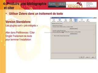 4- Produire une bibliographie
et citer
• Utiliser Zotero dans un traitement de texte
Version Standalone
Les plugins sont « pré-intégrés »
Aller dans Préférences / Citer
Onglet Traitement de texte
pour terminer l’installation
 