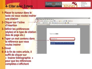 4- Citer avec Zotero
1- Placer le curseur dans le
texte où vous voulez insérer
une citation
2- Cliquer sur l’icône
d’insertion
3- Définir les préférences
(styles) et le type de citation
(bas de page etc.)
4- Taper un mot contenu dans
la référence que vous
voulez insérer
5- Envoi
6- A la fin de votre article, il
suffit de cliquer sur
« Insérer bibliographie »
pour que les références
complètes s’affichent
 