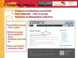 5- Partager ses références
• Partage de sa bibliothèque personnelle
• Outil collaboratif : Créer un groupe
• Réalisation de bibliographies collectives
Paramétrage du groupe
- Public ou privé
Définition du groupe
- Nom et description
- Statut
- Disciplines concernées
- etc.
Gestion des membres
- propriétaire, éditeur
 