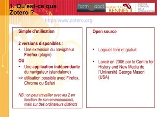 1. Qu’est-ce que
Zotero ?
Simple d’utilisation
2 versions disponibles :
• Une extension du navigateur
Firefox (plugin)
OU
• Une application indépendante
du navigateur (standalone)
=> utilisation possible avec Firefox,
Chrome ou Safari
NB : on peut travailler avec les 2 en
fonction de son environnement,
mais sur des ordinateurs distincts
Open source
• Logiciel libre et gratuit
• Lancé en 2006 par le Centre for
History and New Media de
l’Université George Mason
(USA)
http://www.zotero.org
 