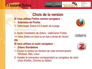 1.1 Installer Zotero
Choix de la version
Si vous utilisez Firefox comme navigateur :
• Extension de Firefox
1- Télécharger Zotero 4.0 à partir de la page
http://www.zotero.org
2- Après l’installation de Zotero : redémarrer Firefox
=> Icône Zotero en haut ou en bas à droite de l’écran
OU
Si vous utilisez un autre navigateur :
• Zotero Standalone 
1- Choisir la version en fonction de votre environnement
Windows, Mac, Linux
2- Installer le connecteur correspondant au navigateur de votre
choix (Firefox, Chrome ou Safari)
 