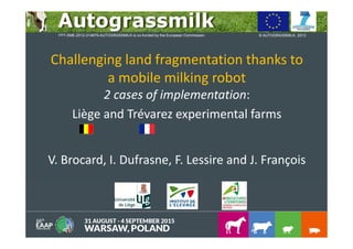 Challenging land fragmentation thanks to
a mobile milking robot
2 cases of implementation:
Liège and Trévarez experimental farms
V. Brocard, I. Dufrasne, F. Lessire and J. François
© AUTOGRASSMILK, 2013FP7-SME-2012-314879-AUTOGRASSMILK is co-funded by the European Commission
 