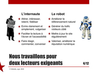 L’internauteAttirer, intéresser, retenir, fidéliserEcrire clairement et simplement, vulgariserFaciliter la lecture à l’écran et l’accessibilitéFaire réagir, commenter, converserLe robotAméliorer le référencement naturelGénérer du trafic visiteurs cibléMettre à jour le site régulièrementValoriser, améliorer la réputation numériqueNous travaillons pourdeux lecteurs exigeants4/12© Editoile, sept. 2010