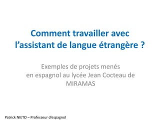 Comment travailler avec
l’assistant de langue étrangère ?
Exemples de projets menés
en espagnol au lycée Jean Cocteau de
MIRAMAS
Patrick NIETO – Professeur d’espagnol
 
