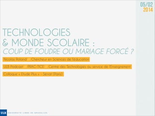 05/02
2014

TECHNOLOGIES
& MONDE SCOLAIRE :

COUP DE FOUDRE OU MARIAGE FORCÉ ?
Nicolas Roland // Chercheur en Sciences de l’éducation
ULB Podcast // PRAC-TICE // Centre des Technologies au service de l’Enseignement
Colloque « Etude Plus » - Sénat (Paris)

 