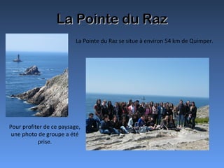 La Pointe du RazLa Pointe du Raz
La Pointe du Raz se situe à environ 54 km de Quimper.
Pour profiter de ce paysage,
une photo de groupe a été
prise.
 