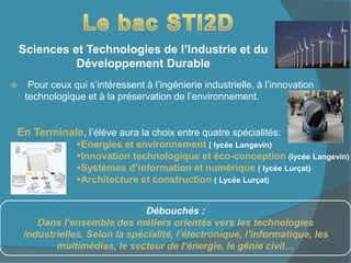 Sciences et Technologies de l’Industrie et du
Développement Durable
 Pour ceux qui s’intéressent à l’ingénierie industrielle, à l’innovation
technologique et à la préservation de l’environnement.
Débouchés :
Dans l’ensemble des métiers orientés vers les technologies
industrielles. Selon la spécialité, l’électronique, l’informatique, les
multimédias, le secteur de l’énergie, le génie civil…
En Terminale, l’élève aura la choix entre quatre spécialités:
Energies et environnement ( lycée Langevin)
Innovation technologique et éco-conception (lycée Langevin)
Systèmes d’information et numérique ( lycée Lurçat)
Architecture et construction ( Lycée Lurçat)
 