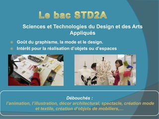  Goût du graphisme, la mode et le design.
 Intérêt pour la réalisation d’objets ou d’espaces
Sciences et Technologies du Design et des Arts
Appliqués
Débouchés :
l’animation, l’illustration, décor architectural, spectacle, création mode
et textile, création d’objets de mobiliers,…
 