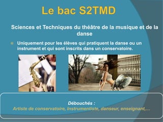  Uniquement pour les élèves qui pratiquent la danse ou un
instrument et qui sont inscrits dans un conservatoire.
Sciences et Techniques du théâtre de la musique et de la
danse
Débouchés :
Artiste de conservatoire, Instrumentiste, danseur, enseignant,…
 