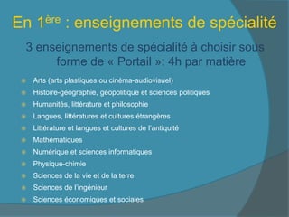 En 1ère : enseignements de spécialité
3 enseignements de spécialité à choisir sous
forme de « Portail »: 4h par matière
 Arts (arts plastiques ou cinéma-audiovisuel)
 Histoire-géographie, géopolitique et sciences politiques
 Humanités, littérature et philosophie
 Langues, littératures et cultures étrangères
 Littérature et langues et cultures de l’antiquité
 Mathématiques
 Numérique et sciences informatiques
 Physique-chimie
 Sciences de la vie et de la terre
 Sciences de l’ingénieur
 Sciences économiques et sociales
 