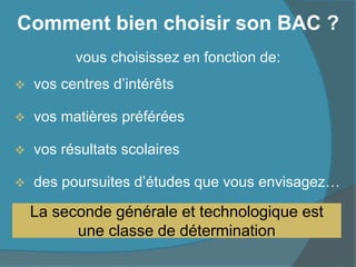 Comment bien choisir son BAC ?
vous choisissez en fonction de:
 vos centres d’intérêts
 vos matières préférées
 vos résultats scolaires
 des poursuites d’études que vous envisagez…
La seconde générale et technologique est
une classe de détermination
 