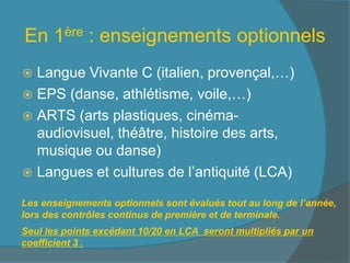 En 1ère : enseignements optionnels
 Langue Vivante C (italien, provençal,…)
 EPS (danse, athlétisme, voile,…)
 ARTS (arts plastiques, cinéma-
audiovisuel, théâtre, histoire des arts,
musique ou danse)
 Langues et cultures de l’antiquité (LCA)
Les enseignements optionnels sont évalués tout au long de l’année,
lors des contrôles continus de première et de terminale.
Seul les points excédant 10/20 en LCA seront multipliés par un
coefficient 3 .
 