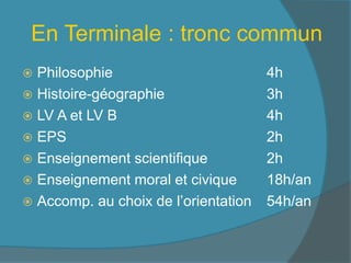 En Terminale : tronc commun
 Philosophie 4h
 Histoire-géographie 3h
 LV A et LV B 4h
 EPS 2h
 Enseignement scientifique 2h
 Enseignement moral et civique 18h/an
 Accomp. au choix de l’orientation 54h/an
 