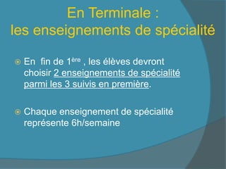 En Terminale :
les enseignements de spécialité
 En fin de 1ère , les élèves devront
choisir 2 enseignements de spécialité
parmi les 3 suivis en première.
 Chaque enseignement de spécialité
représente 6h/semaine
 