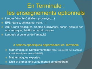 En Terminale :
les enseignements optionnels
 Langue Vivante C (italien, provençal,…)
 EPS (danse, athlétisme, voile,…)
 ARTS (arts plastiques, cinéma-audiovisuel, danse, histoire des
arts, musique, théâtre ou art du cirque)
 Langues et cultures de l’antiquité
 Mathématiques Complémentaires (pour les élèves qui n ont pas
« mathématiques » en spécialité)
 Mathématiques expertes
 Droit et grands enjeux du monde contemporain
3 options spécifiques apparaissent en Terminale
 