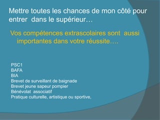 Mettre toutes les chances de mon côté pour
entrer dans le supérieur…
Vos compétences extrascolaires sont aussi
importantes dans votre réussite….
PSC1
BAFA
BIA
Brevet de surveillant de baignade
Brevet jeune sapeur pompier
Bénévolat associatif
Pratique culturelle, artistique ou sportive,
 