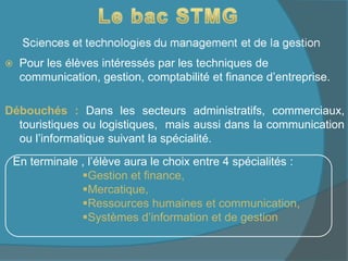  Pour les élèves intéressés par les techniques de
communication, gestion, comptabilité et finance d’entreprise.
Débouchés : Dans les secteurs administratifs, commerciaux,
touristiques ou logistiques, mais aussi dans la communication
ou l’informatique suivant la spécialité.
En terminale , l’élève aura le choix entre 4 spécialités :
Gestion et finance,
Mercatique,
Ressources humaines et communication,
Systèmes d’information et de gestion
 