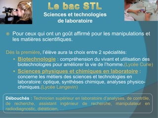  Pour ceux qui ont un goût affirmé pour les manipulations et
les matières scientifiques.
Dès la première, l’élève aura la choix entre 2 spécialités:
 Biotechnologie : compréhension du vivant et utilisation des
biotechnologies pour améliorer la vie de l’homme.(Lycée Curie)
 Sciences physiques et chimiques en laboratoire :
concerne les métiers des sciences et technologies en
laboratoire: optique, synthèses chimique, analyses physico-
chimiques.(Lycée Langevin)
Débouchés : Technicien supérieur en laboratoire d’analyses, de contrôle,
de recherche, assistant ingénieur de recherche, manipulateur en
radiodiagnostic, diététicien, …
 