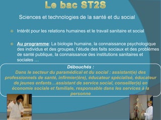  Intérêt pour les relations humaines et le travail sanitaire et social
 Au programme: La biologie humaine, la connaissance psychologique
des individus et des groupes, l’étude des faits sociaux et des problèmes
de santé publique, la connaissance des institutions sanitaires et
sociales …
Débouchés :
Dans le secteur du paramédical et du social : assistant(e) des
professionnels de santé, infirmier(ère), éducateur spécialisé, éducateur
de jeunes enfants…assistant de service social, conseiller(e) en
économie sociale et familiale, responsable dans les services à la
personne
 