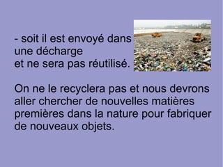 - soit il est envoyé dans
une décharge
et ne sera pas réutilisé.
On ne le recyclera pas et nous devrons
aller chercher de nouvelles matières
premières dans la nature pour fabriquer
de nouveaux objets.
 