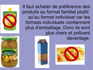 Il faut acheter de préférence des
produits au format familial plutôt
qu'au format individuel car les
formats individuels contiennent
plus d'emballage. Donc ils sont
plus chers et polluent
davantage.
 