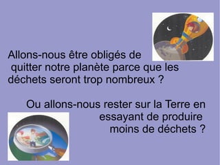 Allons-nous être obligés de
quitter notre planète parce que les
déchets seront trop nombreux ?
Ou allons-nous rester sur la Terre en
essayant de produire
moins de déchets ?
 