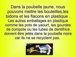 Dans la poubelle jaune, nous
pouvons mettre les bouteilles,les
bidons et les flacons en plastique .
Les autres emballages en plastique
comme les pots de yaourt, les gourdes
de compote ou les tubes de dentifrice
doivent être jetés dans la poubelle noire
car ils ne se recyclent pas.
 