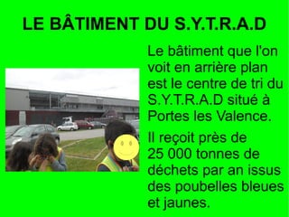 LE BÂTIMENT DU S.Y.T.R.A.D
Le bâtiment que l'on
voit en arrière plan
est le centre de tri du
S.Y.T.R.A.D situé à
Portes les Valence.
Il reçoit près de
25 000 tonnes de
déchets par an issus
des poubelles bleues
et jaunes.
 