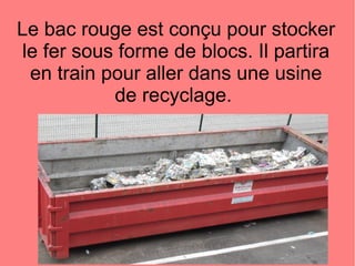 Le bac rouge est conçu pour stocker
le fer sous forme de blocs. Il partira
en train pour aller dans une usine
de recyclage.
 