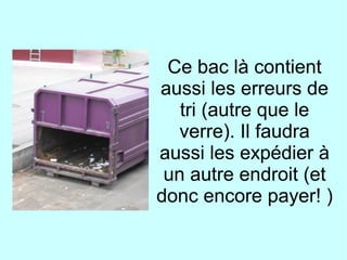 Ce bac là contient
aussi les erreurs de
tri (autre que le
verre). Il faudra
aussi les expédier à
un autre endroit (et
donc encore payer! )
 