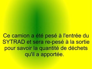 Ce camion a été pesé à l'entrée du
SYTRAD et sera re-pesé à la sortie
pour savoir la quantité de déchets
qu'il a apportée.
 