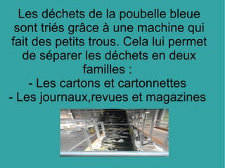 Les déchets de la poubelle bleue
sont triés grâce à une machine qui
fait des petits trous. Cela lui permet
de séparer les déchets en deux
familles :
- Les cartons et cartonnettes
- Les journaux,revues et magazines
 