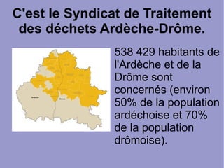 C'est le Syndicat de Traitement
des déchets Ardèche-Drôme.
538 429 habitants de
l'Ardèche et de la
Drôme sont
concernés (environ
50% de la population
ardéchoise et 70%
de la population
drômoise).
 