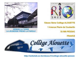 Classe 5ème Collège ALOUETTE

                                        1 Avenue Pierre de Coubertin
      DEMAIN LA TERRE
LA JEUNESSE PREND LA PAROLE                          33 600 PESSAC

                                                            FRANCE




                http://webetab.ac-bordeaux.fr/college-alouette-pessac
 